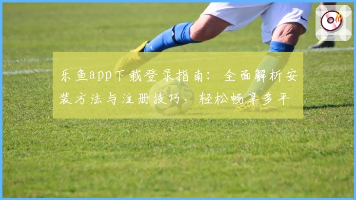 乐鱼app下载登录指南：全面解析安装方法与注册技巧，轻松畅享多平台流畅体验