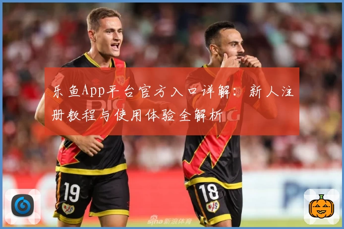 乐鱼App平台官方入口详解：新人注册教程与使用体验全解析