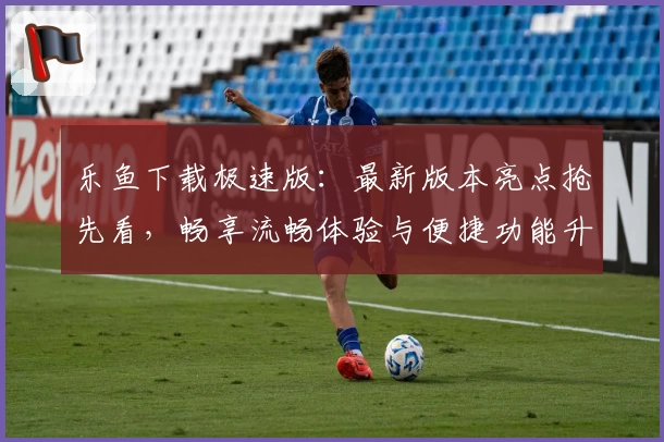 乐鱼下载极速版：最新版本亮点抢先看，畅享流畅体验与便捷功能升级