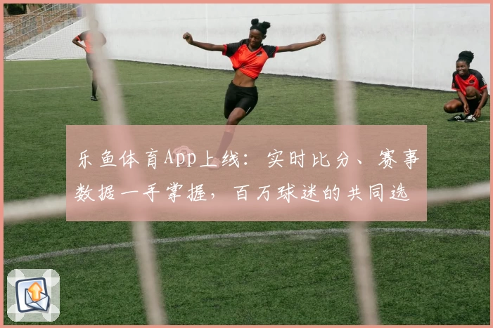 乐鱼体育App上线：实时比分、赛事数据一手掌握，百万球迷的共同选择