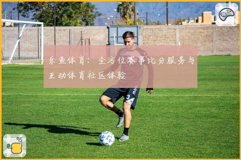 乐鱼体育：全方位赛事比分服务与互动体育社区体验