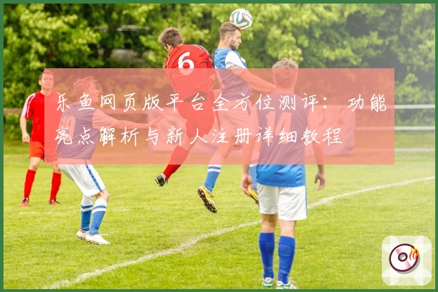 乐鱼网页版平台全方位测评：功能亮点解析与新人注册详细教程