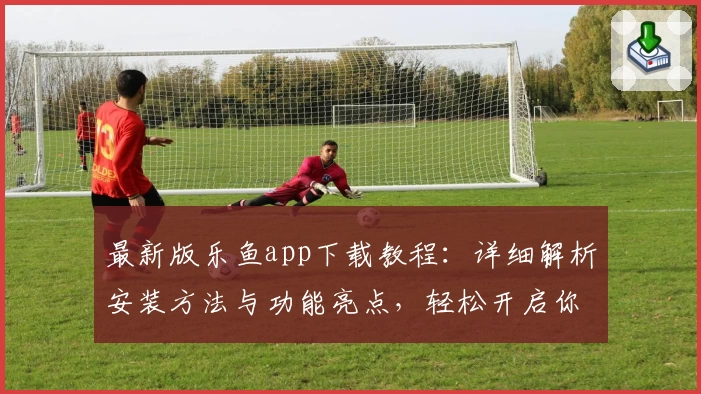 最新版乐鱼app下载教程：详细解析安装方法与功能亮点，轻松开启你的畅快体验