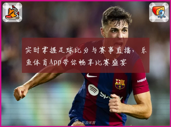 实时掌握足球比分与赛事直播，乐鱼体育App带你畅享比赛盛宴