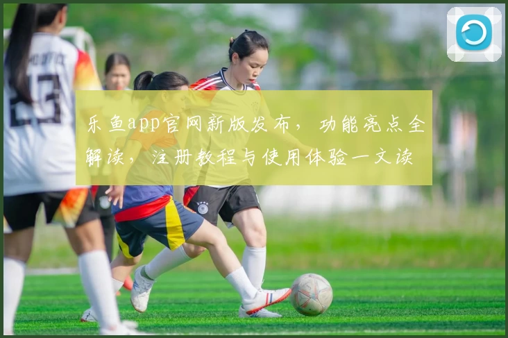乐鱼app官网新版发布，功能亮点全解读，注册教程与使用体验一文读懂