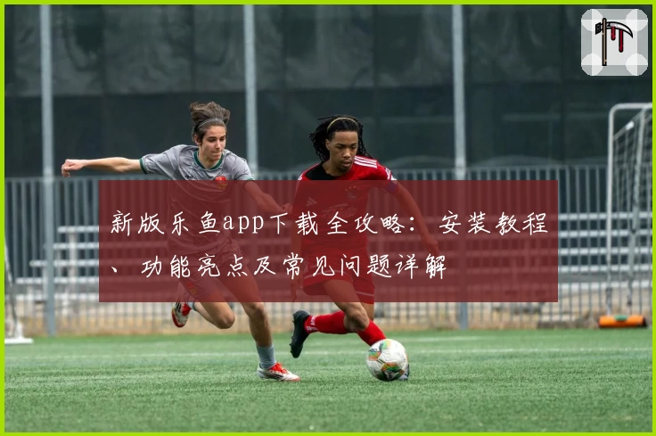 新版乐鱼app下载全攻略：安装教程、功能亮点及常见问题详解