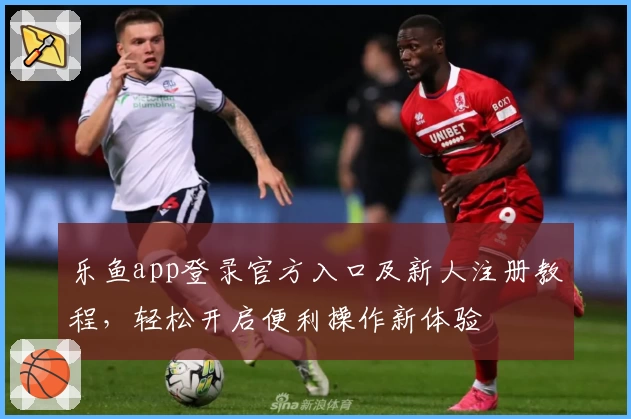 乐鱼app登录官方入口及新人注册教程，轻松开启便利操作新体验