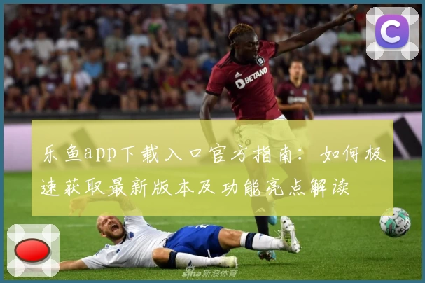 乐鱼app下载入口官方指南：如何极速获取最新版本及功能亮点解读