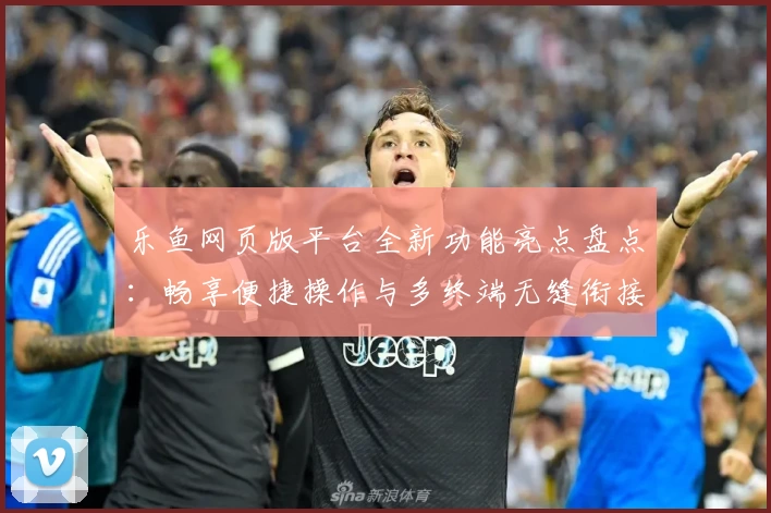 乐鱼网页版平台全新功能亮点盘点：畅享便捷操作与多终端无缝衔接体验