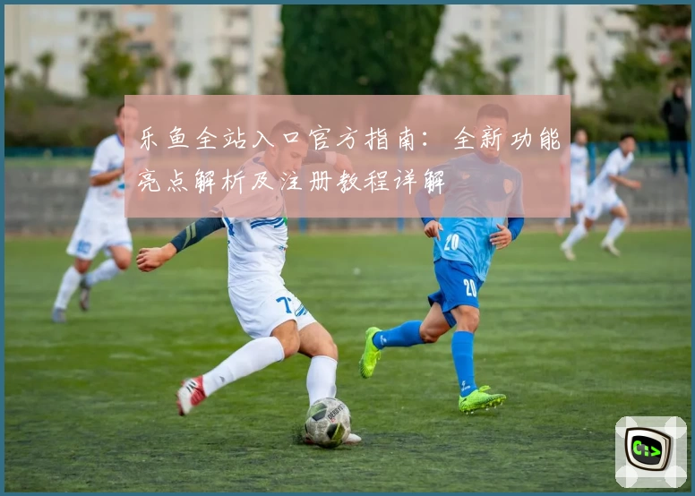 乐鱼全站入口官方指南：全新功能亮点解析及注册教程详解