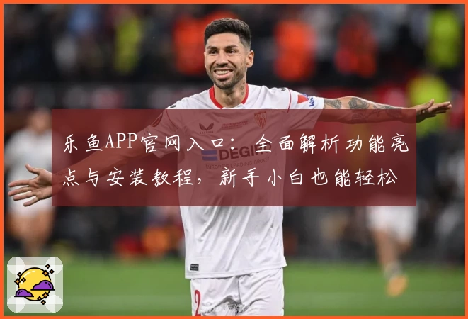 乐鱼APP官网入口：全面解析功能亮点与安装教程，新手小白也能轻松上手