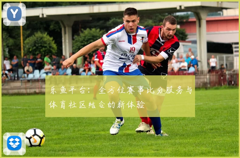 乐鱼平台：全方位赛事比分服务与体育社区结合的新体验