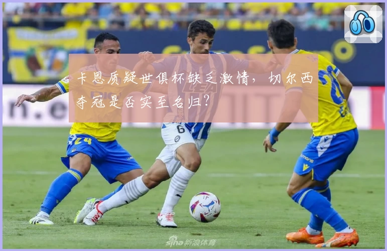 卡恩质疑世俱杯缺乏激情,切尔西夺冠是否实至名归?