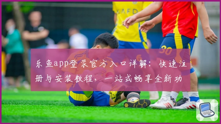 乐鱼app登录官方入口详解：快速注册与安装教程，一站式畅享全新功能亮点