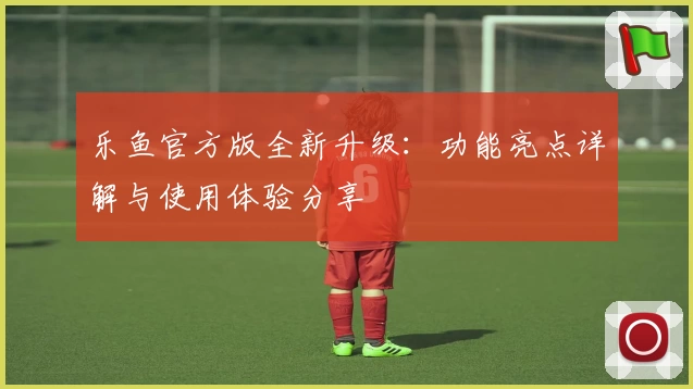 乐鱼官方版全新升级：功能亮点详解与使用体验分享