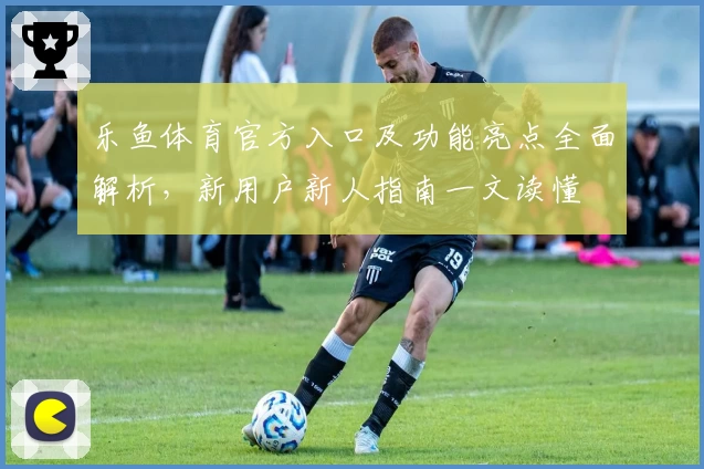 乐鱼体育官方入口及功能亮点全面解析，新用户新人指南一文读懂
