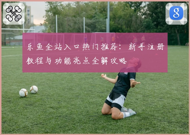 乐鱼全站入口热门推荐：新手注册教程与功能亮点全解攻略