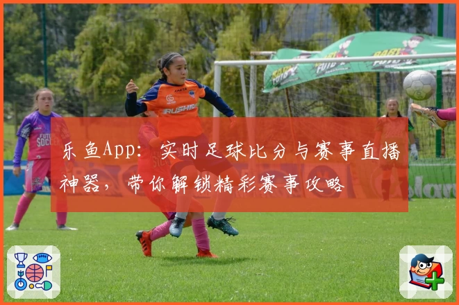 乐鱼App：实时足球比分与赛事直播神器，带你解锁精彩赛事攻略