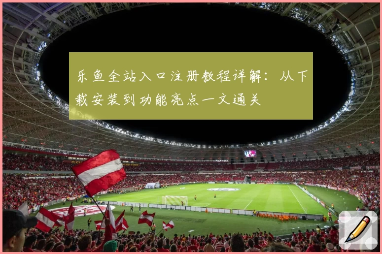 乐鱼全站入口注册教程详解：从下载安装到功能亮点一文通关