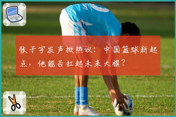 张子宇发声掀热议：中国篮球新起点，他能否扛起未来大旗？