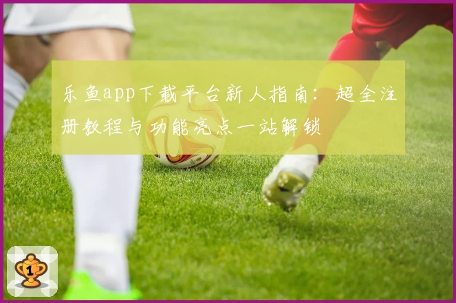 乐鱼app下载平台新人指南：超全注册教程与功能亮点一站解锁