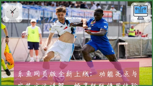 乐鱼网页版全新上线：功能亮点与安装方法详解，畅享极致使用体验