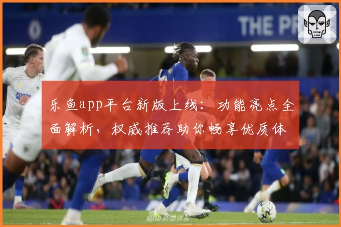 乐鱼app平台新版上线：功能亮点全面解析，权威推荐助你畅享优质体验