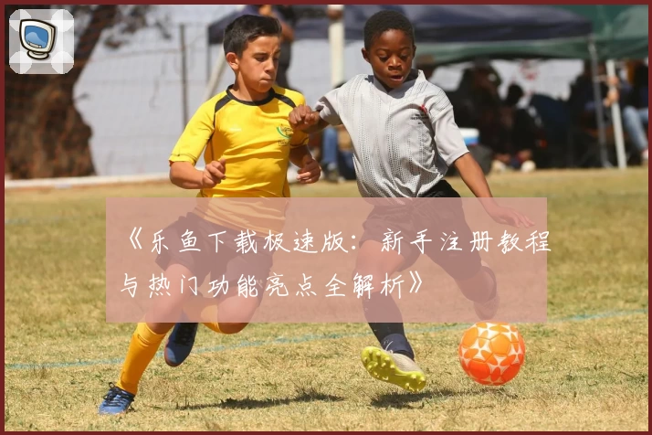 《乐鱼下载极速版：新手注册教程与热门功能亮点全解析》