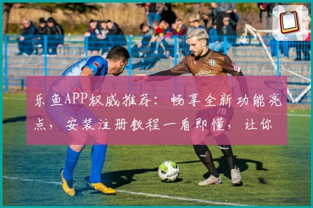 乐鱼APP权威推荐:畅享全新功能亮点,安装注册教程一看即懂,让你秒变操作高手