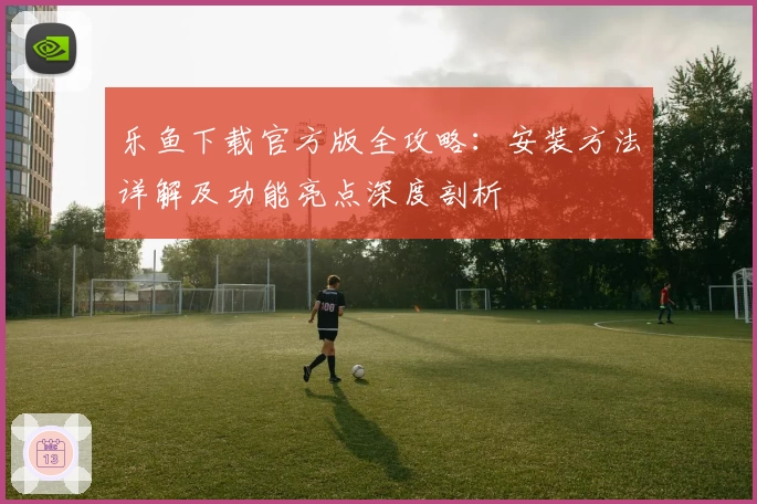 乐鱼下载官方版全攻略：安装方法详解及功能亮点深度剖析