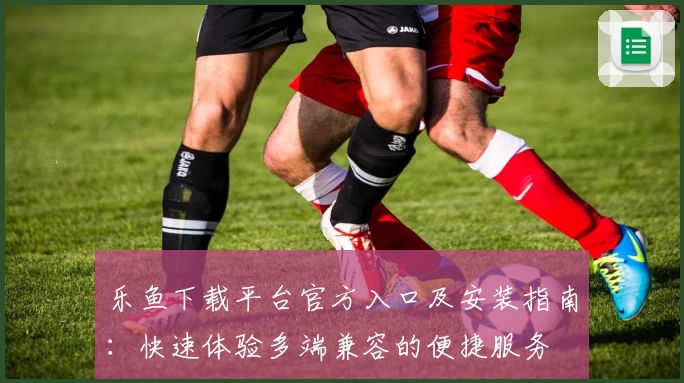 乐鱼下载平台官方入口及安装指南：快速体验多端兼容的便捷服务