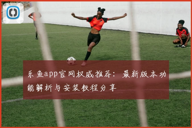 乐鱼app官网权威推荐：最新版本功能解析与安装教程分享