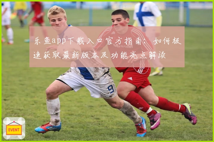 乐鱼app下载入口官方指南：如何极速获取最新版本及功能亮点解读