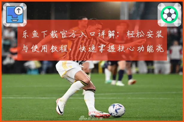 乐鱼下载官方入口详解：轻松安装与使用教程，快速掌握核心功能亮点