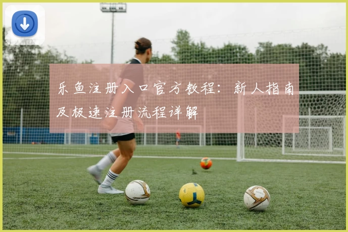乐鱼注册入口官方教程：新人指南及极速注册流程详解