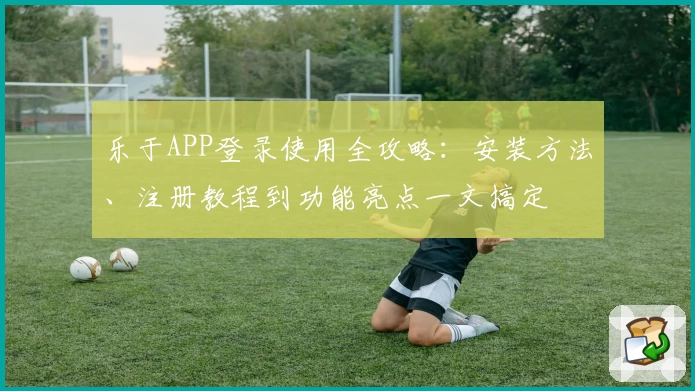 乐于APP登录使用全攻略:安装方法、注册教程到功能亮点一文搞定