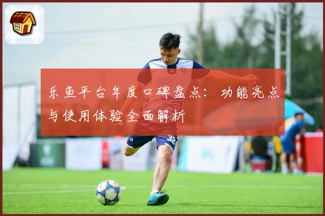 乐鱼平台年度口碑盘点：功能亮点与使用体验全面解析