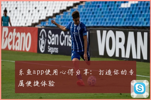 乐鱼app使用心得分享:打造你的专属便捷体验