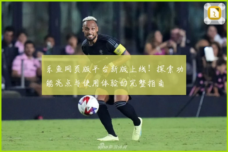 乐鱼网页版平台新版上线！探索功能亮点与使用体验的完整指南