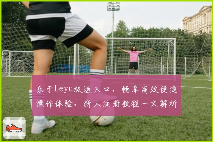 乐于Leyu极速入口，畅享高效便捷操作体验，新人注册教程一文解析