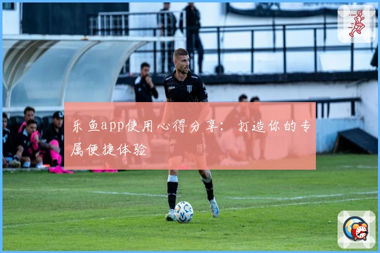 乐鱼app使用心得分享：打造你的专属便捷体验