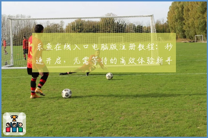 乐鱼在线入口电脑版注册教程：秒速开启，无需等待的高效体验新手指南