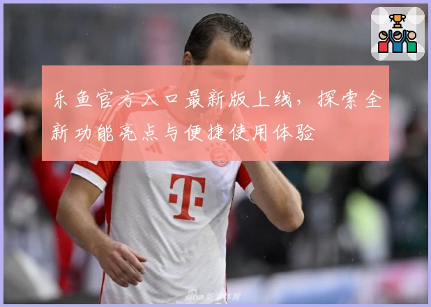 乐鱼官方入口最新版上线，探索全新功能亮点与便捷使用体验