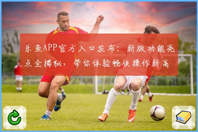 乐鱼APP官方入口发布:新版功能亮点全揭秘,带你体验畅快操作新高度