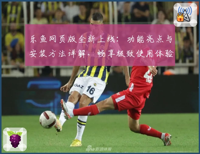 乐鱼网页版全新上线：功能亮点与安装方法详解，畅享极致使用体验