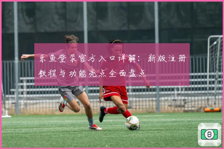 乐鱼登录官方入口详解：新版注册教程与功能亮点全面盘点