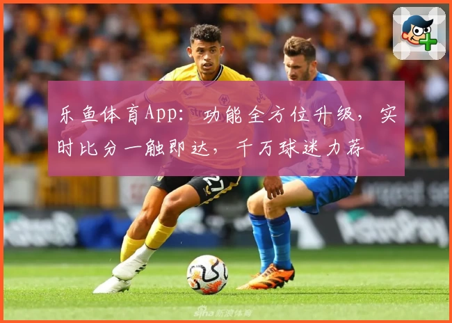 乐鱼体育App：功能全方位升级，实时比分一触即达，千万球迷力荐