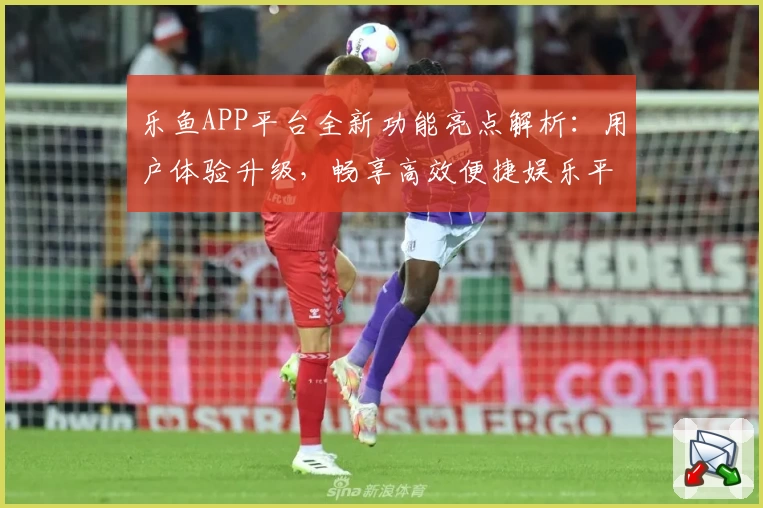乐鱼APP平台全新功能亮点解析：用户体验升级，畅享高效便捷娱乐平台