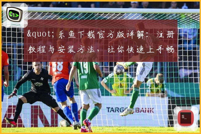 &quot;乐鱼下载官方版详解：注册教程与安装方法，让你快速上手畅享全新功能&quot;