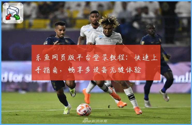 乐鱼网页版平台登录教程：快速上手指南，畅享多设备无缝体验